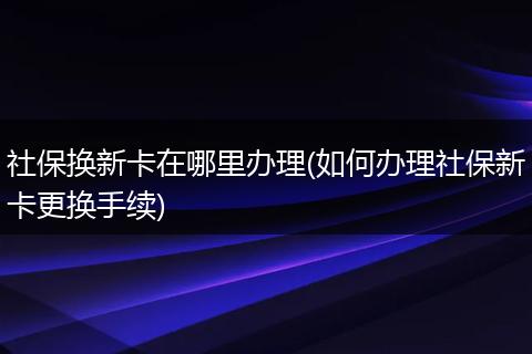 社保换新卡在哪里办理(如何办理社保新卡更换手续)
