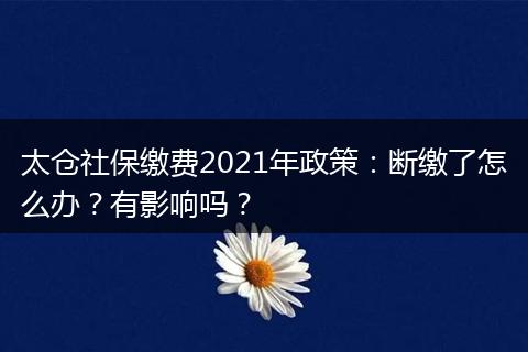 太仓社保缴费2021年政策：断缴了怎么办？有影响吗？