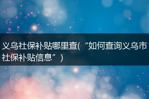 义乌社保补贴哪里查(“如何查询义乌市社保补贴信息”)