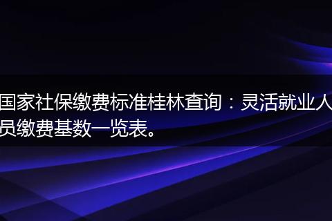 国家社保缴费标准桂林查询：灵活就业人员缴费基数一览表。