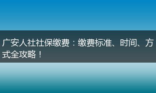 广安人社社保缴费：缴费标准、时间、方式全攻略！