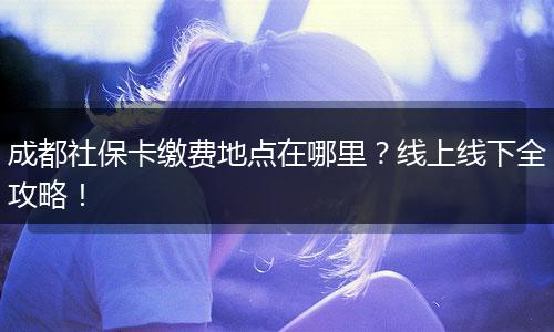 成都社保卡缴费地点在哪里？线上线下全攻略！