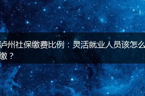 泸州社保缴费比例：灵活就业人员该怎么缴？