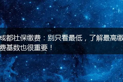 成都社保缴费:别只看最低,了解最高缴费基数也很重要!