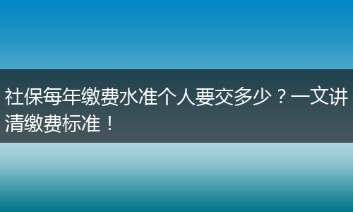 社保每年缴费水准个人要交多少？一文讲清缴费标准！