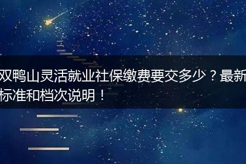 双鸭山灵活就业社保缴费要交多少？最新标准和档次说明！