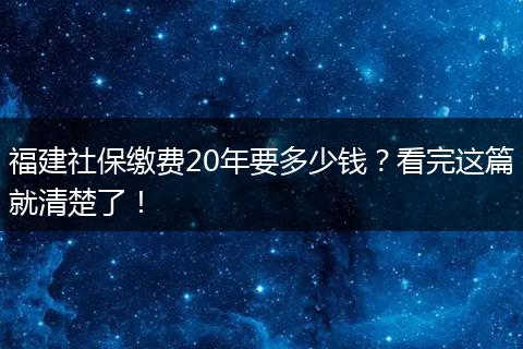 福建社保缴费20年要多少钱？看完这篇就清楚了！