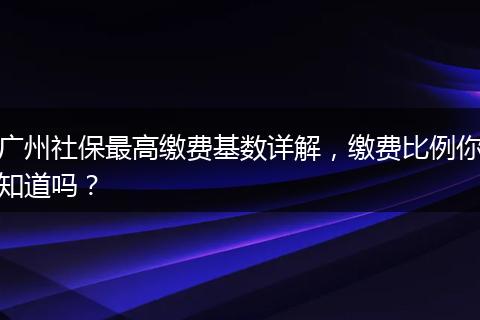 广州社保最高缴费基数详解,缴费比例你知道吗?
