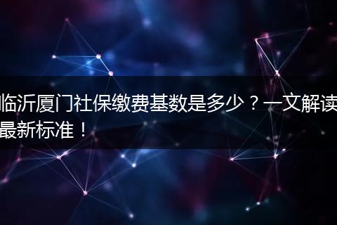 临沂厦门社保缴费基数是多少？一文解读最新标准！