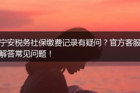 宁安税务社保缴费记录有疑问？官方客服解答常见问题！