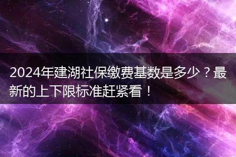 2024年建湖社保缴费基数是多少？最新的上下限标准赶紧看！