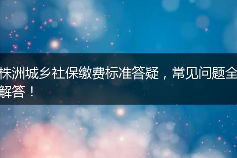 株洲城乡社保缴费标准答疑，常见问题全解答！