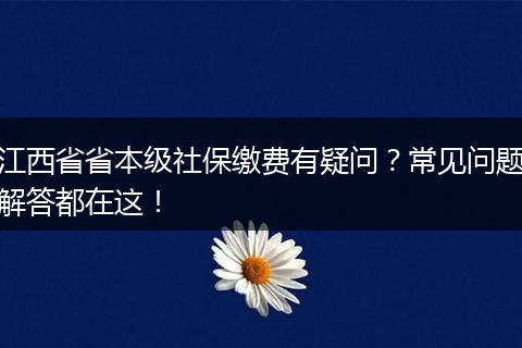 江西省省本级社保缴费有疑问？常见问题解答都在这！