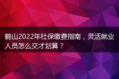 鹤山2022年社保缴费指南，灵活就业人员怎么交才划算？