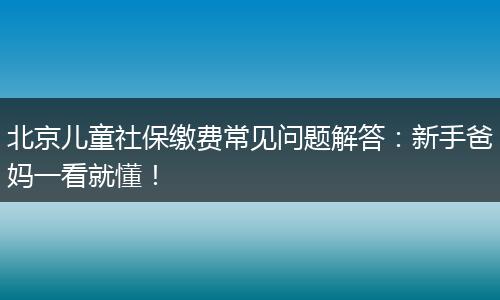北京儿童社保缴费常见问题解答：新手爸妈一看就懂！