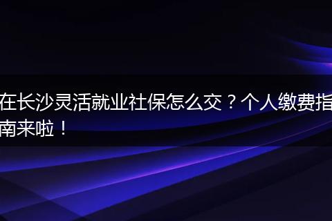在长沙灵活就业社保怎么交?个人缴费指南来啦!