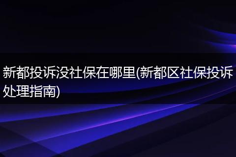 新都投诉没社保在哪里(新都区社保投诉处理指南)