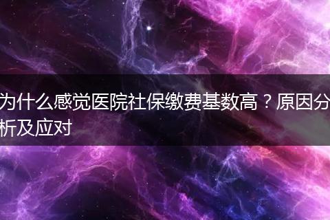 为什么感觉医院社保缴费基数高？原因分析及应对