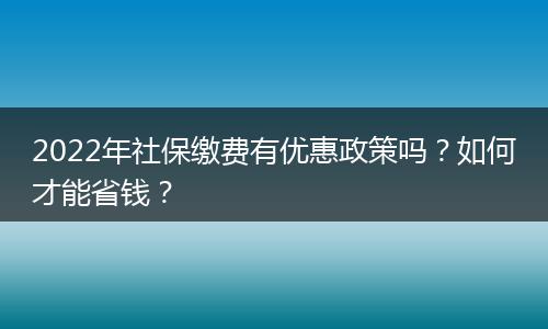 2022年社保缴费有优惠政策吗？如何才能省钱？