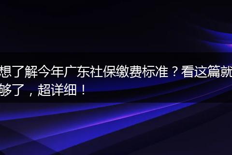 想了解今年广东社保缴费标准？看这篇就够了，超详细！