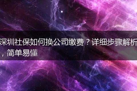 深圳社保如何换公司缴费？详细步骤解析，简单易懂
