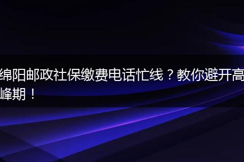 绵阳邮政社保缴费电话忙线？教你避开高峰期！