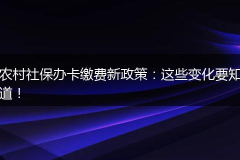 农村社保办卡缴费新政策：这些变化要知道！