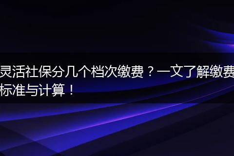 灵活社保分几个档次缴费?一文了解缴费标准与计算!