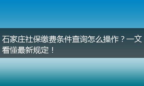 石家庄社保缴费条件查询怎么操作？一文看懂最新规定！
