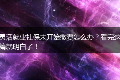 灵活就业社保未开始缴费怎么办?看完这篇就明白了!