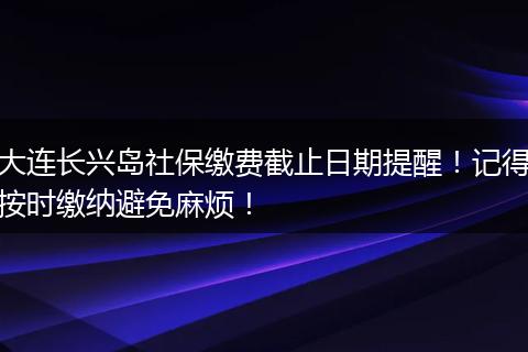 大连长兴岛社保缴费截止日期提醒!记得按时缴纳避免麻烦!