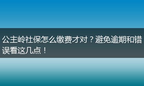 公主岭社保怎么缴费才对?避免逾期和错误看这几点!