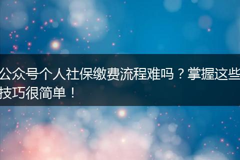 公众号个人社保缴费流程难吗？掌握这些技巧很简单！