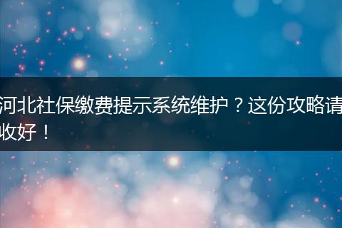 河北社保缴费提示系统维护？这份攻略请收好！