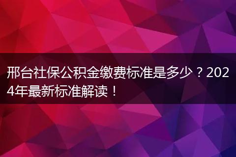 邢台社保公积金缴费标准是多少？2024年最新标准解读！