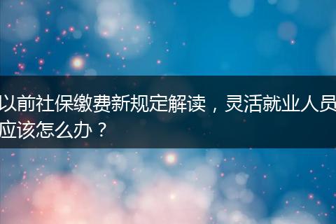 以前社保缴费新规定解读，灵活就业人员应该怎么办？
