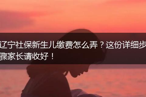 辽宁社保新生儿缴费怎么弄？这份详细步骤家长请收好！