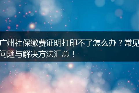 广州社保缴费证明打印不了怎么办？常见问题与解决方法汇总！