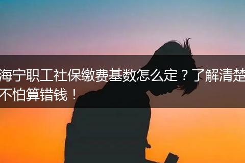 海宁职工社保缴费基数怎么定？了解清楚不怕算错钱！