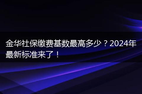 金华社保缴费基数最高多少?2024年最新标准来了!