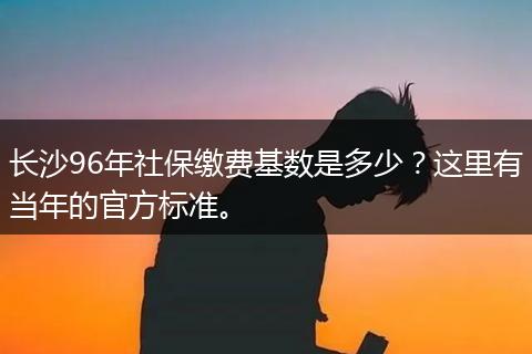 长沙96年社保缴费基数是多少?这里有当年的官方标准。