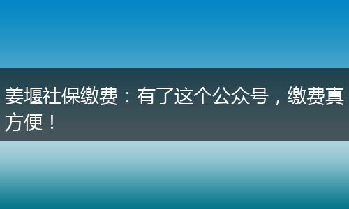姜堰社保缴费：有了这个公众号，缴费真方便！