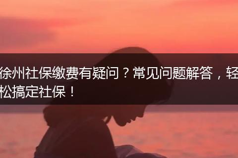徐州社保缴费有疑问?常见问题解答,轻松搞定社保!