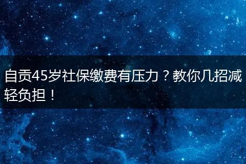 自贡45岁社保缴费有压力？教你几招减轻负担！
