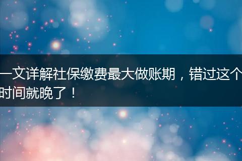 一文详解社保缴费最大做账期,错过这个时间就晚了!