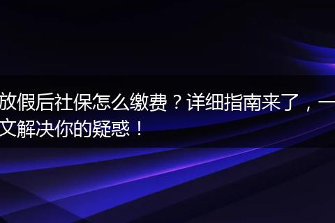 放假后社保怎么缴费？详细指南来了，一文解决你的疑惑！