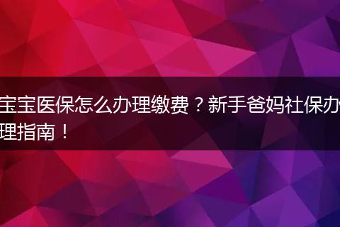宝宝医保怎么办理缴费?新手爸妈社保办理指南!