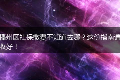 播州区社保缴费不知道去哪?这份指南请收好!