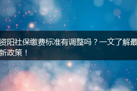 资阳社保缴费标准有调整吗?一文了解最新政策!