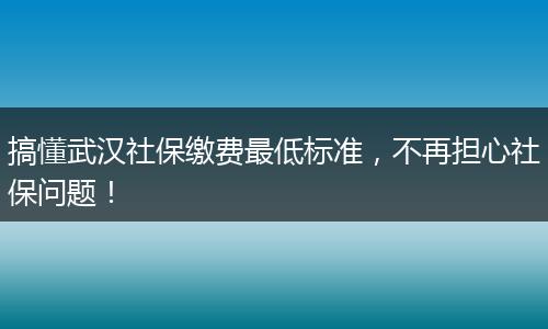 搞懂武汉社保缴费最低标准，不再担心社保问题！